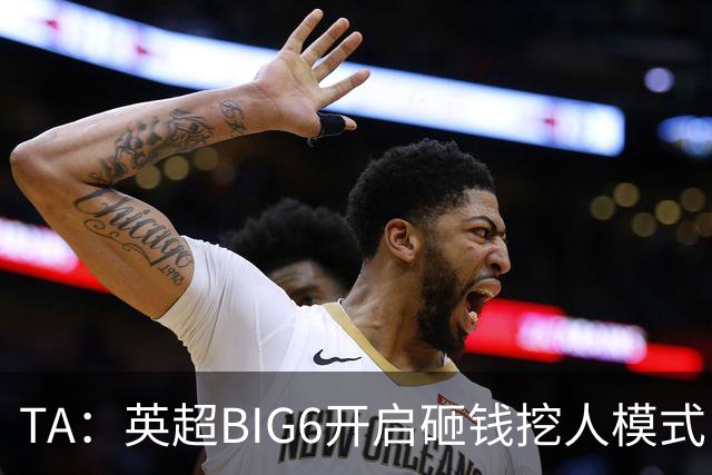 TA：英超BIG6开启砸钱挖人模式，小球队则在财政压力下艰难权衡